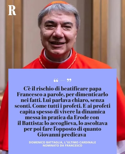 Potrebbe essere un'immagine raffigurante 1 persona e il seguente testo "R "-" C'è il rischio di beatificare papa Francesco a parole, per dimenticarlo nei fatti. Lui parlava chiaro, senza sconti. Come tutti profeti. E Eai ai profeti capita spesso di vivere la dinamica messa in pratica da Erode con il Battista: accoglieva, lo ascoltava per poi fare l'opposto di quanto Giovanni predicava DOMENICO BATTAGLIA, L'ULTIMO CARDINALE NOMINATO DA FRANCESCO"