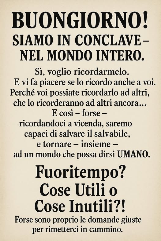 Potrebbe essere un'immagine raffigurante il seguente testo "BUONGIORNO! SIAMO IN CONCLAVE- NEL MONDO INTERO. Si, voglio ricordarmelo. E vi fa piacere se lo ricordo anche a voi. Perché voi possiate ricordarlo ad altri, che lo ricorderanno ad altri ancora... E così- forse- ricordandoci a vicenda, saremo di salvare il salvabile, e tornare insieme- ad un mondo che possa dirsi UMANO. Fuoritempo? Cose Utili o Cose Inutili?! Forse sono proprio le domande giuste per rimetterci in cammino."