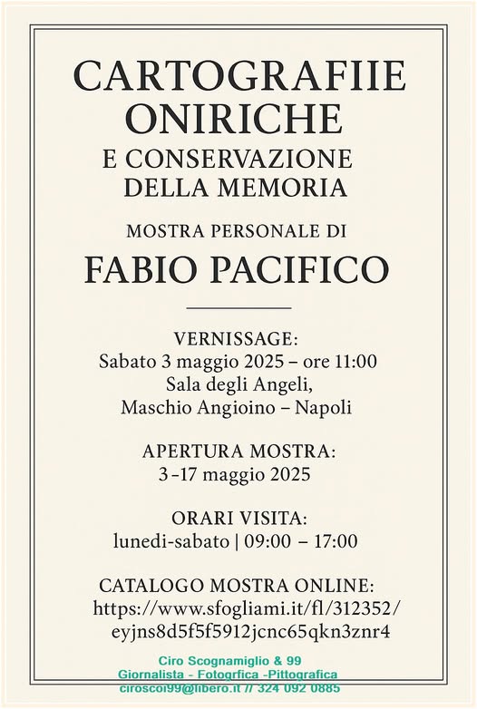 Potrebbe essere un disegno raffigurante il seguente testo "CARTOGRAFIE ONIRICHE E CONSERVAZIONE DELLA MEMORIA MOSTRA PERSONALE DI FABIO PACIFICO VERNISSAGE: Sabato 3 maggio 2025 -ore 11:00 Sala degli Angeli, Maschio Angioino -Napoli APERTURA MOSTRA: 3-17 maggio 2025 ORARI VISITA: lunedi-sabato 09:00 -17:00 CATALOGO MOSTRA ONLINE: https://www.sogliami.i/312352/ https:/ 1/312352/ eyjns8d5912jcnc65qkn3znr4 Ciro Scognamiglio & 99 Giornalista Giornalista-Fotogrfica -Fotogrfica -Pittografica cirosco199@inbero.it/ 324 092 0885"