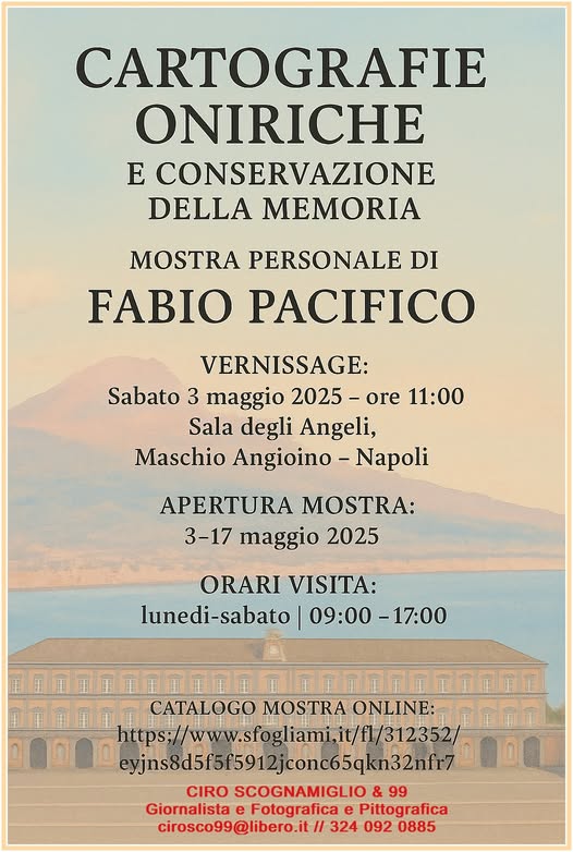 Potrebbe essere un'immagine raffigurante il seguente testo "CARTOGRAFIE ONIRICHE E CONSERVAZIONE DELLA MEMORIA MOSTRA PERSONALE DI FABIO PACIFICO VERNISSAGE: Sabato 3 maggio 2025- 2025-ore ore 11:00 Sala degli Angeli, Maschio Angioino- Napoli APERTURA MOSTRA: 3-17 maggio 2025 ORARI VISITA: lunedi-sabato| 09:00-17:00 -17:00 CATALOGO MOSTRA AONLINE: https;// www.sfogliami,it/il/ 312352/ exjns8d51515912jconc65qkn32nft7 yjns8d5f5f5912 CIRO SCOGNAMIGLIO & 99 Giornalista e Fotografica e Pittografica cirosco99@libero.it/ 324 092 0885"