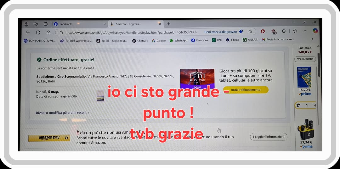 Potrebbe essere un'immagine raffigurante il seguente testo "fouctouk 6 型 IONIANILA TRAVE. a fumazontiringracis สริ้งหรันท์ด้มาสาเน y.htmlpurchaseld-404 3589939 Ordine Google Tieni raccia ttuato, grazie! WhatApp f prezzo Ficnbouk BNI Libero A ANFAR Spedizione Ciro Soognamiglia 80126, italla M Postain 비국 CEB.- Francesco Amaldi 530 Consulanze, Napoli, Napali โบกดณ้ง, consegna garartita uletala 148,03 Enmillo Rivedi modifica ondini Gioca tra più 100 giochi su JEDI Luna+ computer Fire FireT SURVIVOK tablet, cellularie altro ancora io ci sto grande punto! Ami tvb grazie curo usándo tuo vantag. Inizia l'abbananenta Eda amazonpay 15,20€ prime chenon novita account Maggiori infarmazioni 57,34€ prime"